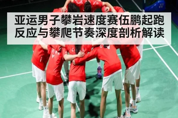 亚运男子攀岩速度赛伍鹏起跑反应与攀爬节奏深度剖析解读