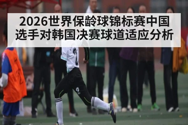 2026世界保龄球锦标赛中国选手对韩国决赛球道适应分析